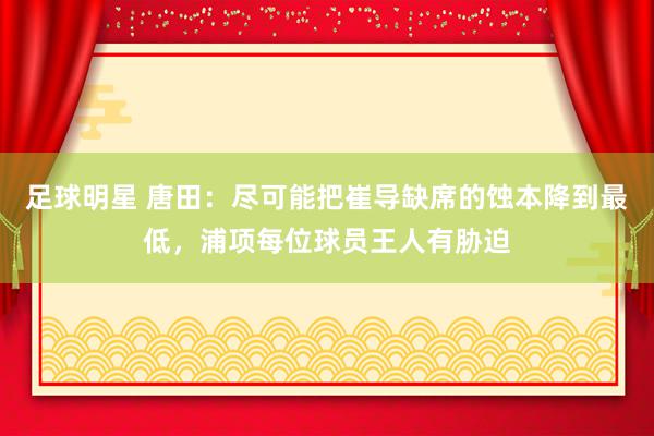 足球明星 唐田：尽可能把崔导缺席的蚀本降到最低，浦项每位球员王人有胁迫