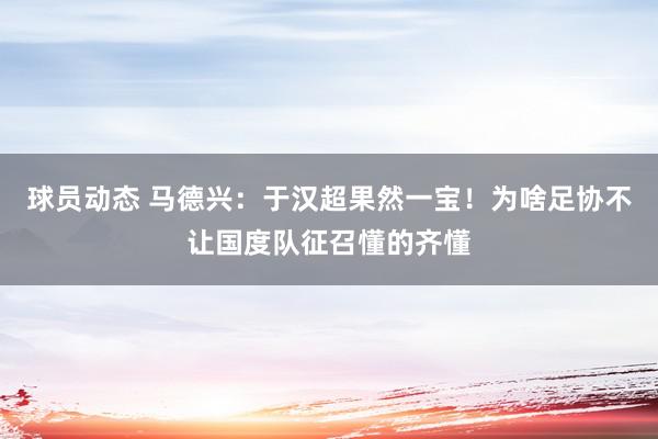 球员动态 马德兴：于汉超果然一宝！为啥足协不让国度队征召懂的齐懂