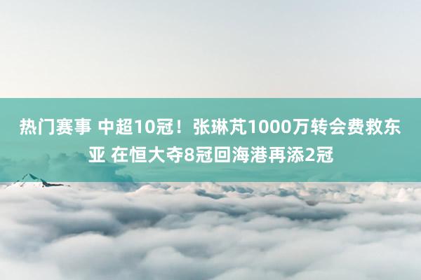 热门赛事 中超10冠！张琳芃1000万转会费救东亚 在恒大夺8冠回海港再添2冠