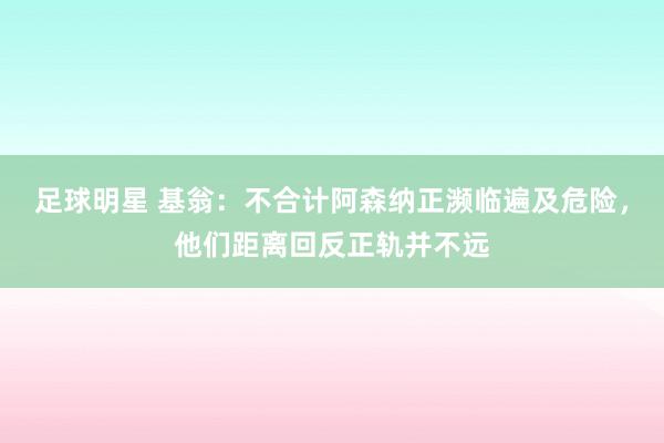 足球明星 基翁：不合计阿森纳正濒临遍及危险，他们距离回反正轨并不远