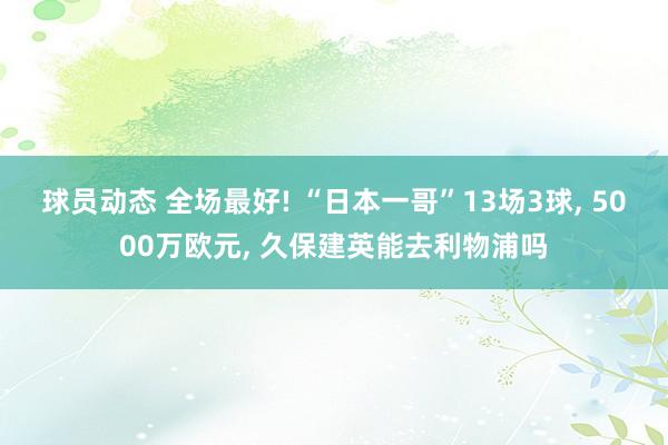 球员动态 全场最好! “日本一哥”13场3球, 5000万欧元, 久保建英能去利物浦吗