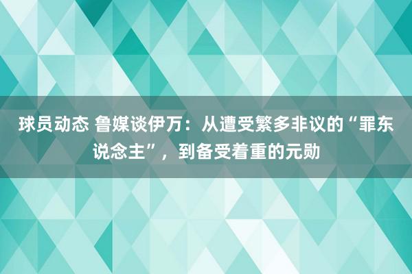 球员动态 鲁媒谈伊万：从遭受繁多非议的“罪东说念主”，到备受着重的元勋