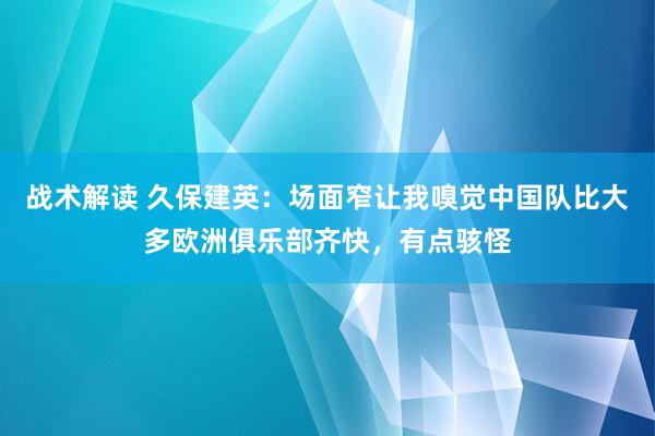 战术解读 久保建英：场面窄让我嗅觉中国队比大多欧洲俱乐部齐快，有点骇怪