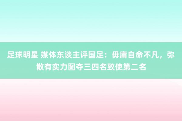 足球明星 媒体东谈主评国足：毋庸自命不凡，弥散有实力图夺三四名致使第二名