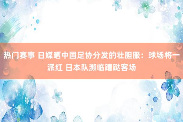 热门赛事 日媒晒中国足协分发的壮胆服：球场将一派红 日本队濒临蹧跶客场