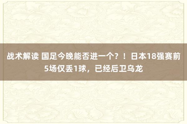 战术解读 国足今晚能否进一个？！日本18强赛前5场仅丢1球，已经后卫乌龙