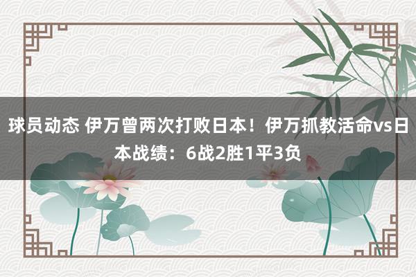 球员动态 伊万曾两次打败日本！伊万抓教活命vs日本战绩：6战2胜1平3负