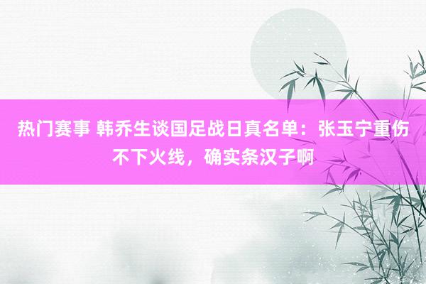 热门赛事 韩乔生谈国足战日真名单：张玉宁重伤不下火线，确实条汉子啊