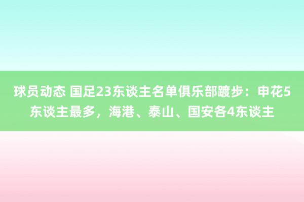 球员动态 国足23东谈主名单俱乐部踱步：申花5东谈主最多，海港、泰山、国安各4东谈主