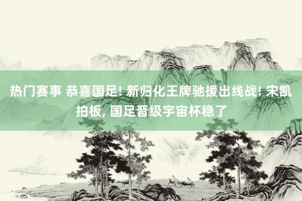 热门赛事 恭喜国足! 新归化王牌驰援出线战! 宋凯拍板, 国足晋级宇宙杯稳了