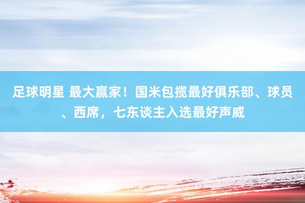 足球明星 最大赢家！国米包揽最好俱乐部、球员、西席，七东谈主入选最好声威