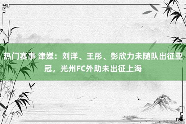 热门赛事 津媒：刘洋、王彤、彭欣力未随队出征亚冠，光州FC外助未出征上海