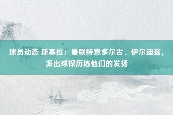 球员动态 斯基拉：曼联特意多尔古、伊尔迪兹，派出球探历练他们的发扬