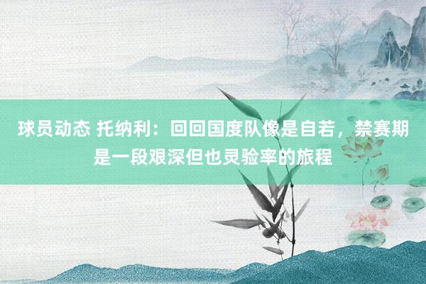 球员动态 托纳利：回回国度队像是自若，禁赛期是一段艰深但也灵验率的旅程