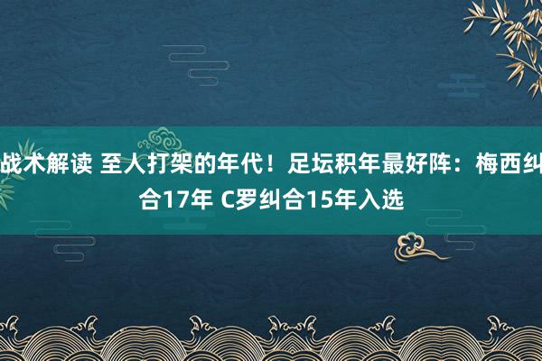 战术解读 至人打架的年代！足坛积年最好阵：梅西纠合17年 C罗纠合15年入选