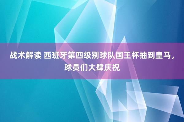 战术解读 西班牙第四级别球队国王杯抽到皇马，球员们大肆庆祝