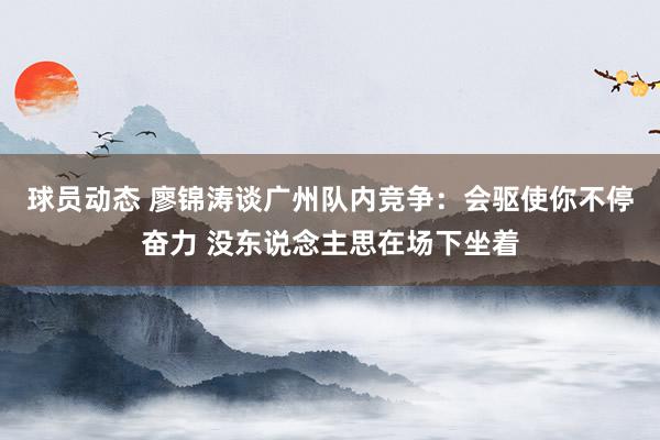 球员动态 廖锦涛谈广州队内竞争：会驱使你不停奋力 没东说念主思在场下坐着