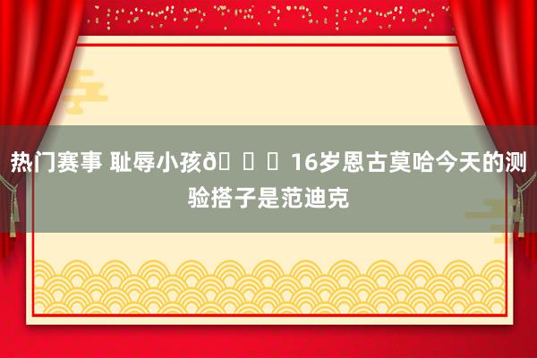 热门赛事 耻辱小孩😂16岁恩古莫哈今天的测验搭子是范迪克