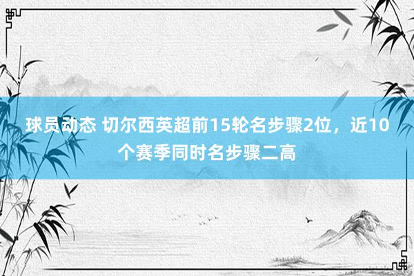 球员动态 切尔西英超前15轮名步骤2位，近10个赛季同时名步骤二高