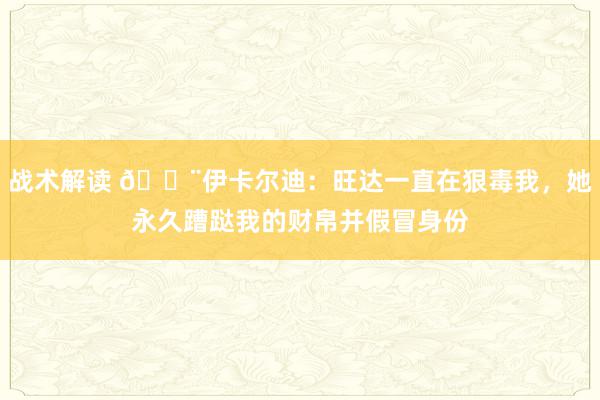 战术解读 😨伊卡尔迪：旺达一直在狠毒我，她永久蹧跶我的财帛并假冒身份