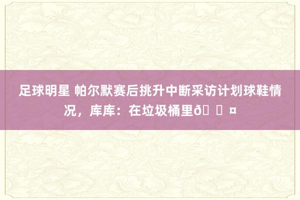 足球明星 帕尔默赛后挑升中断采访计划球鞋情况，库库：在垃圾桶里😤