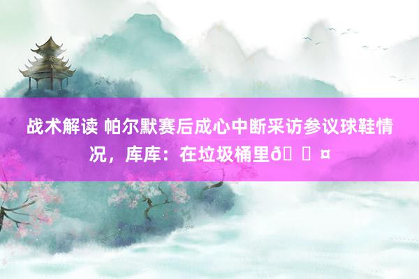 战术解读 帕尔默赛后成心中断采访参议球鞋情况，库库：在垃圾桶里😤