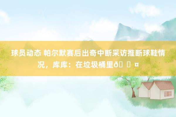 球员动态 帕尔默赛后出奇中断采访推断球鞋情况，库库：在垃圾桶里😤