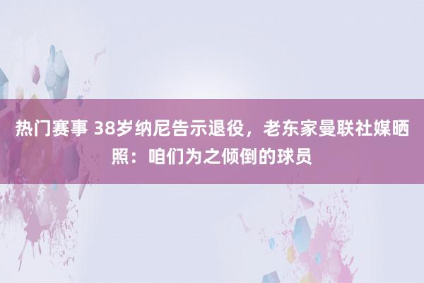 热门赛事 38岁纳尼告示退役，老东家曼联社媒晒照：咱们为之倾倒的球员