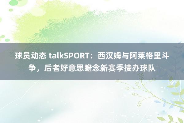 球员动态 talkSPORT：西汉姆与阿莱格里斗争，后者好意思瞻念新赛季接办球队