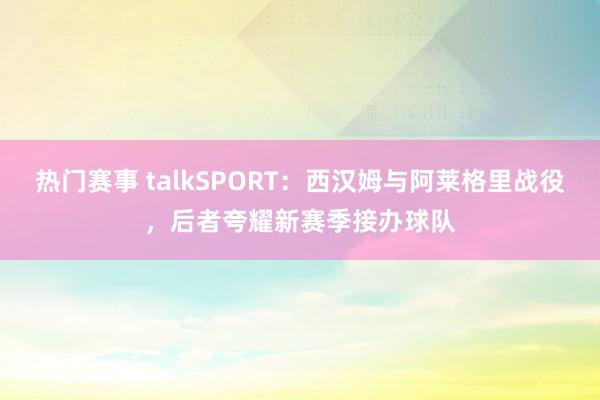 热门赛事 talkSPORT：西汉姆与阿莱格里战役，后者夸耀新赛季接办球队