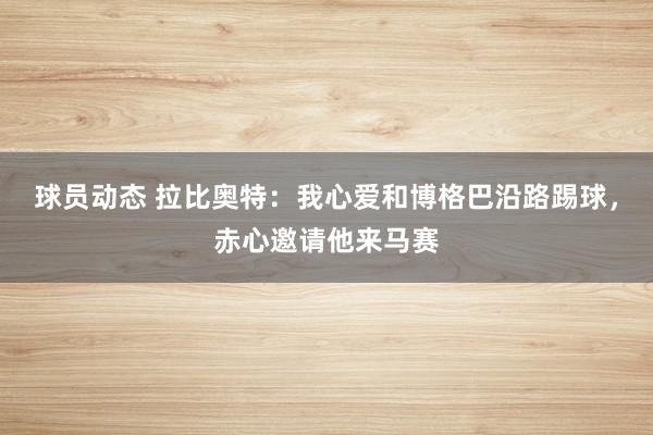 球员动态 拉比奥特：我心爱和博格巴沿路踢球，赤心邀请他来马赛