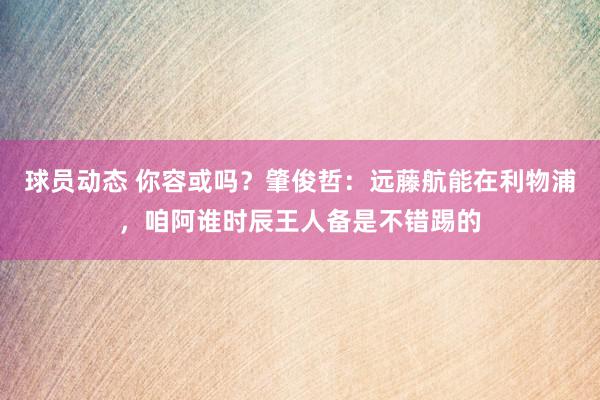 球员动态 你容或吗？肇俊哲：远藤航能在利物浦，咱阿谁时辰王人备是不错踢的