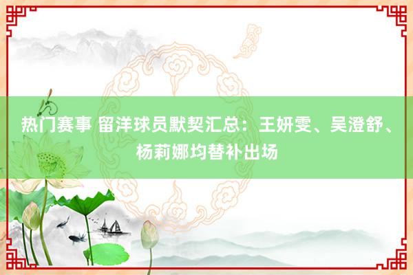 热门赛事 留洋球员默契汇总：王妍雯、吴澄舒、杨莉娜均替补出场