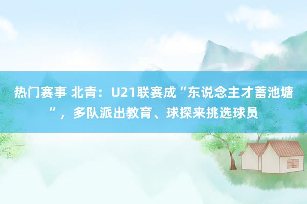 热门赛事 北青：U21联赛成“东说念主才蓄池塘”，多队派出教育、球探来挑选球员