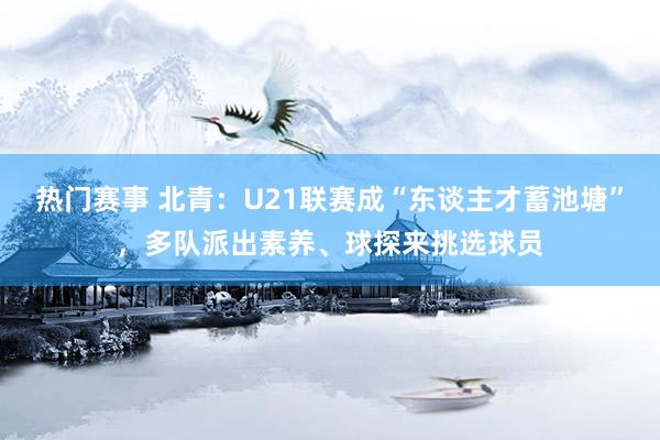 热门赛事 北青：U21联赛成“东谈主才蓄池塘”，多队派出素养、球探来挑选球员