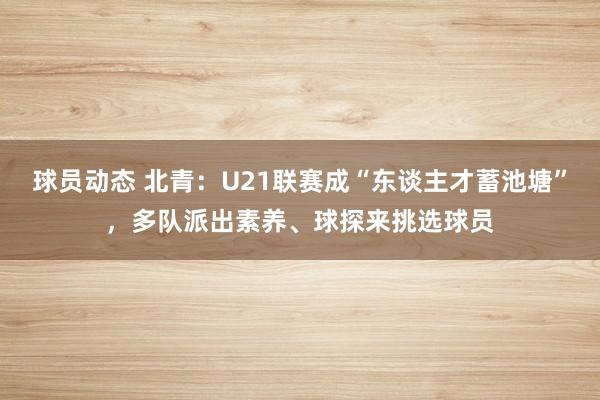 球员动态 北青：U21联赛成“东谈主才蓄池塘”，多队派出素养、球探来挑选球员