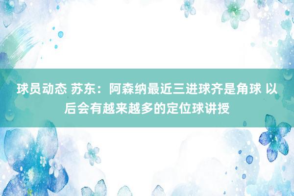 球员动态 苏东：阿森纳最近三进球齐是角球 以后会有越来越多的定位球讲授