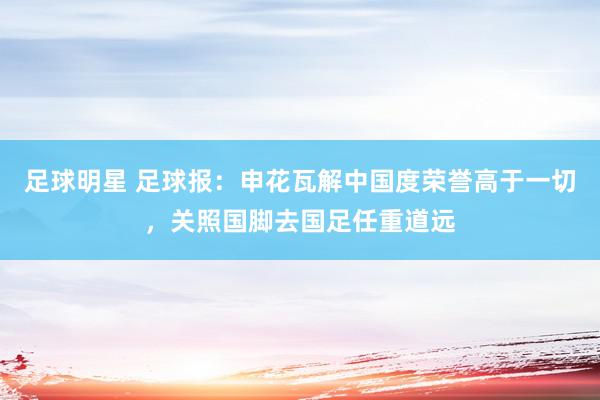 足球明星 足球报：申花瓦解中国度荣誉高于一切，关照国脚去国足任重道远