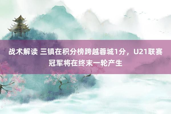 战术解读 三镇在积分榜跨越蓉城1分，U21联赛冠军将在终末一轮产生