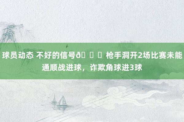 球员动态 不好的信号😕枪手洞开2场比赛未能通顺战进球，诈欺角球进3球