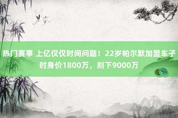 热门赛事 上亿仅仅时间问题！22岁帕尔默加盟车子时身价1800万，刻下9000万