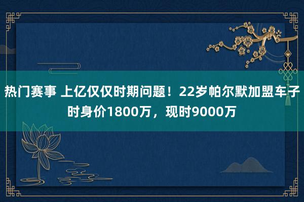 热门赛事 上亿仅仅时期问题！22岁帕尔默加盟车子时身价1800万，现时9000万