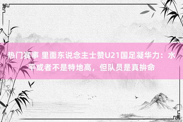 热门赛事 里面东说念主士赞U21国足凝华力：水平或者不是特地高，但队员是真拚命