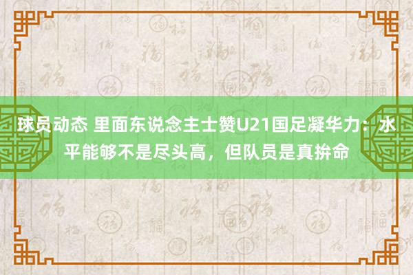 球员动态 里面东说念主士赞U21国足凝华力：水平能够不是尽头高，但队员是真拚命