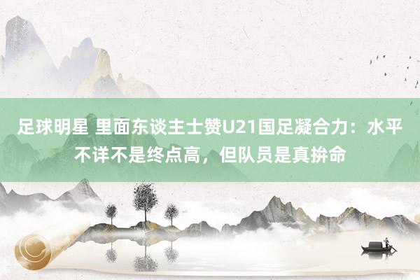 足球明星 里面东谈主士赞U21国足凝合力：水平不详不是终点高，但队员是真拚命