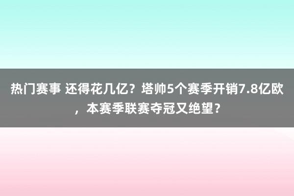 热门赛事 还得花几亿？塔帅5个赛季开销7.8亿欧，本赛季联赛夺冠又绝望？