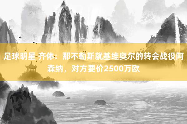 足球明星 齐体：那不勒斯就基维奥尔的转会战役阿森纳，对方要价2500万欧