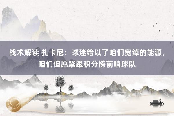 战术解读 扎卡尼：球迷给以了咱们宽绰的能源，咱们但愿紧跟积分榜前哨球队