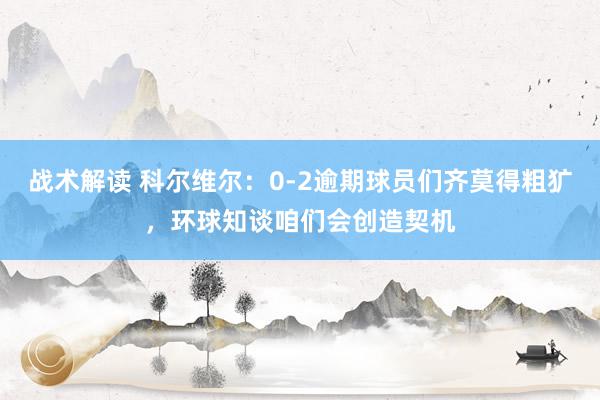 战术解读 科尔维尔：0-2逾期球员们齐莫得粗犷，环球知谈咱们会创造契机