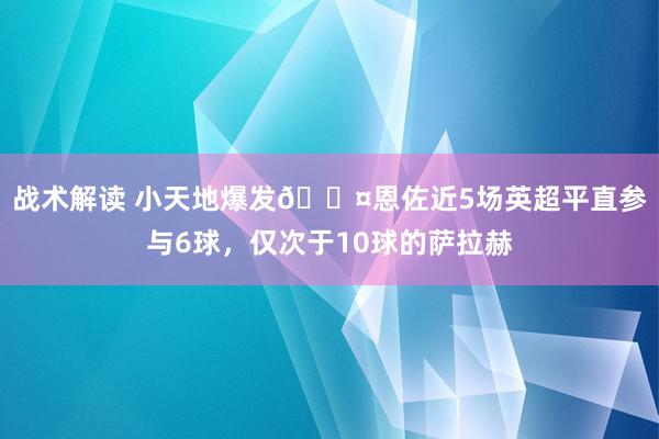 战术解读 小天地爆发😤恩佐近5场英超平直参与6球，仅次于10球的萨拉赫